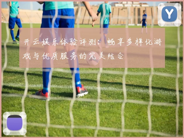 开云娱乐体验评测：畅享多样化游戏与优质服务的完美结合