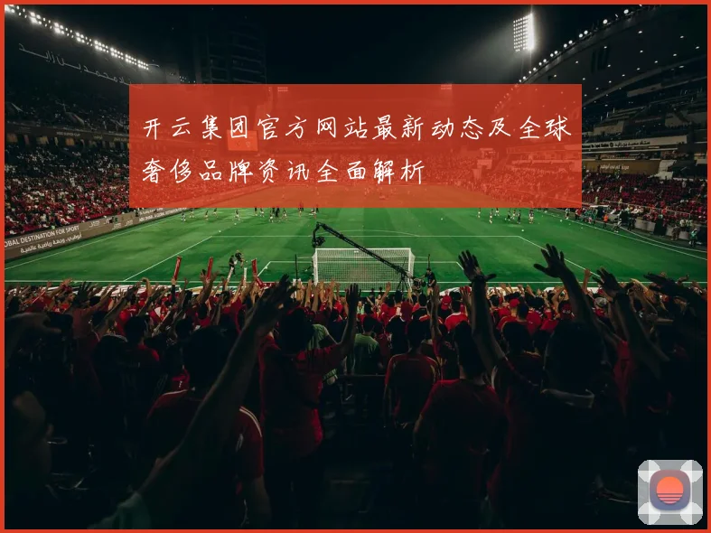 开云集团官方网站最新动态及全球奢侈品牌资讯全面解析