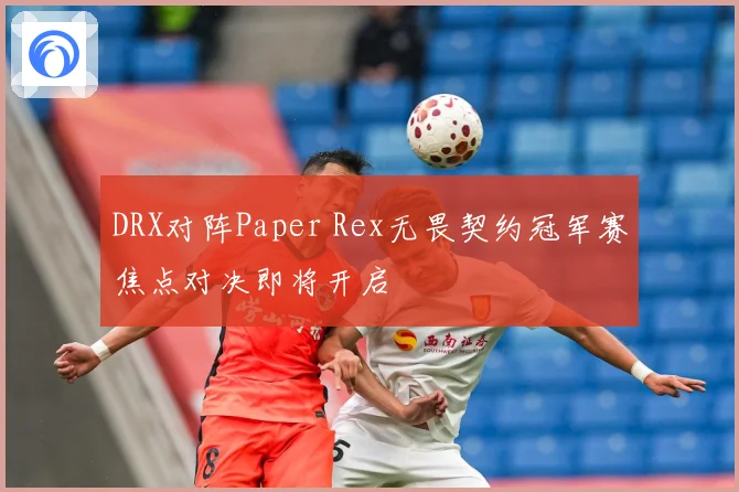 DRX对阵Paper Rex无畏契约冠军赛焦点对决即将开启