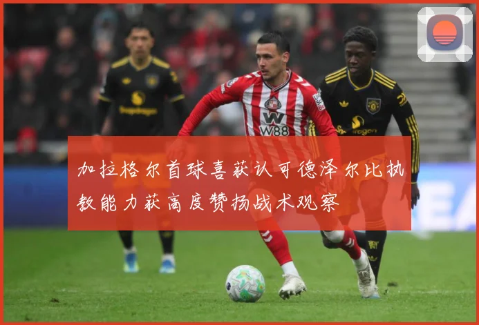 加拉格尔首球喜获认可德泽尔比执教能力获高度赞扬战术观察