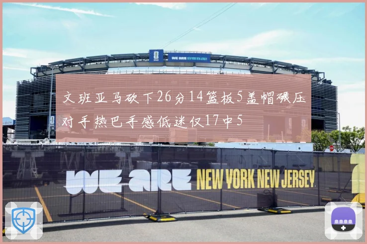 文班亚马砍下26分14篮板5盖帽碾压对手热巴手感低迷仅17中5
