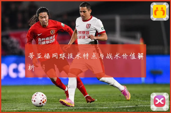 蒂亚福网球技术特点与战术价值解析