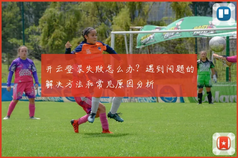 开云登录失败怎么办？遇到问题的解决方法和常见原因分析