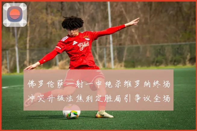 佛罗伦萨一射一中绝杀维罗纳终场冲突升级法焦利定胜局引争议全场