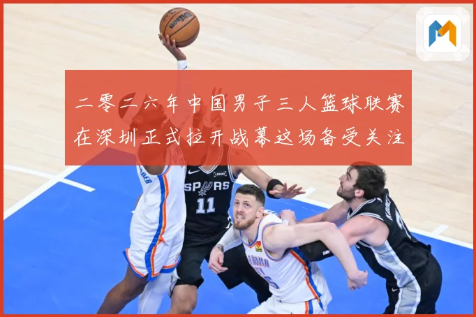 二零二六年中国男子三人篮球联赛在深圳正式拉开战幕这场备受关注赛场复盘