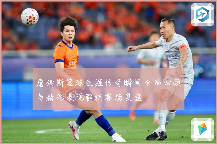 詹姆斯篮球生涯传奇瞬间全面回顾与精彩表现解析赛场复盘