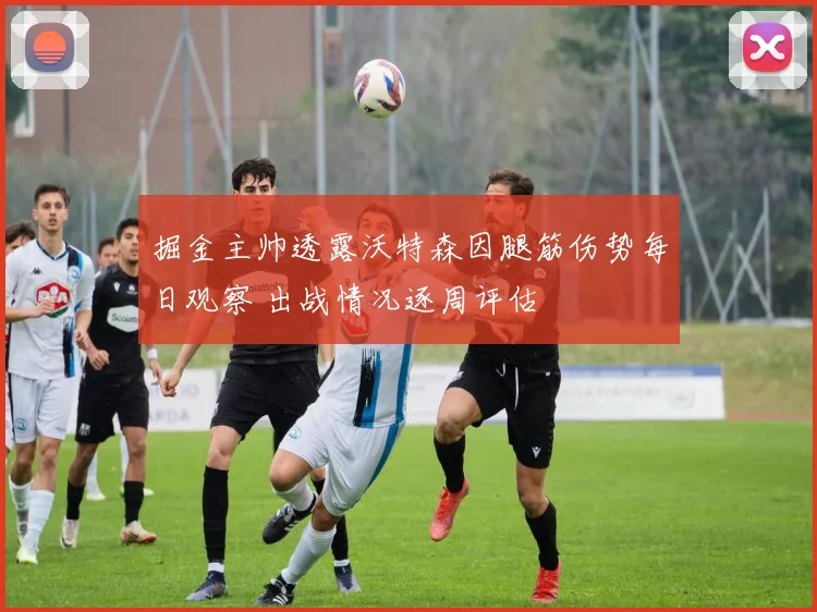 掘金主帅透露沃特森因腿筋伤势每日观察 出战情况逐周评估
