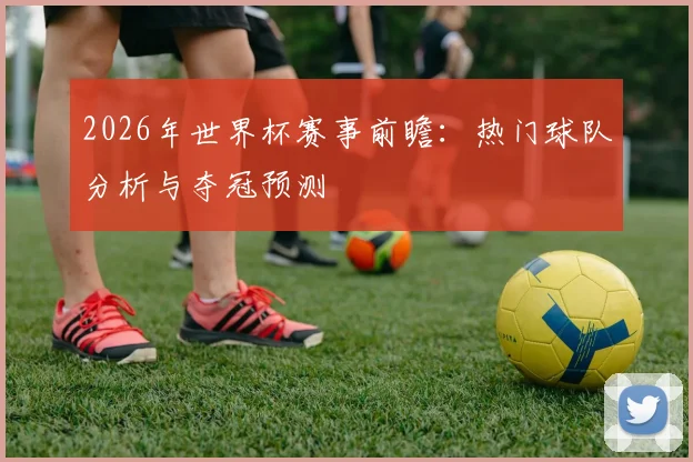 2026年世界杯赛事前瞻：热门球队分析与夺冠预测
