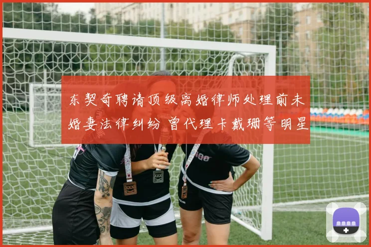 东契奇聘请顶级离婚律师处理前未婚妻法律纠纷 曾代理卡戴珊等明星案件
