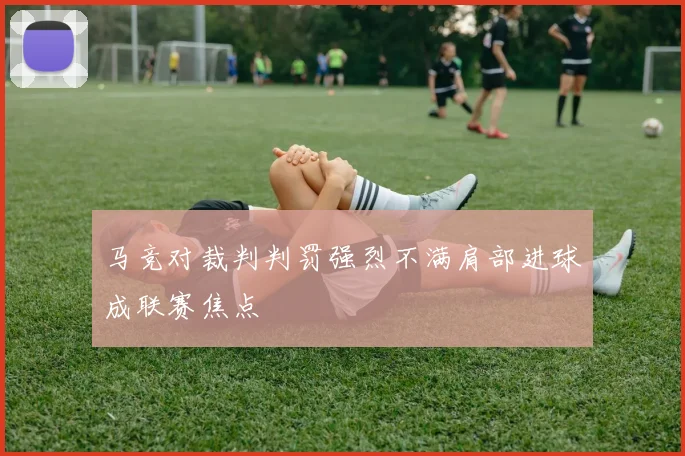 马竞对裁判判罚强烈不满肩部进球成联赛焦点