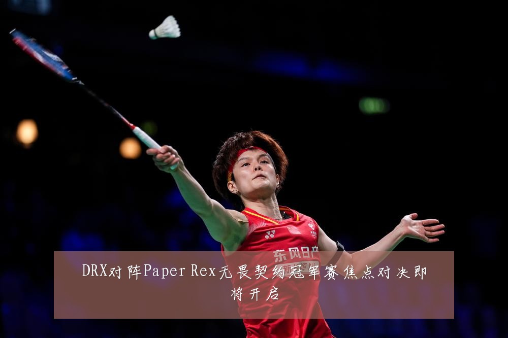 DRX对阵Paper Rex无畏契约冠军赛焦点对决即将开启
